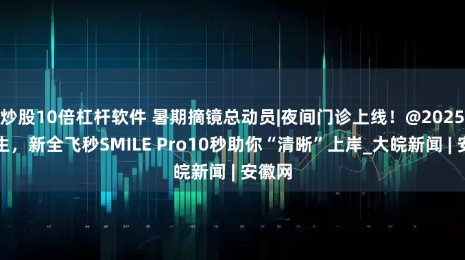 炒股10倍杠杆软件 暑期摘镜总动员|夜间门诊上线！@2025高考生，新全飞秒SMILE Pro10秒助你“清晰”上岸_大皖新闻 | 安徽网