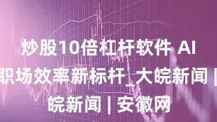 炒股10倍杠杆软件 AI速记，职场效率新标杆_大皖新闻 | 安徽网