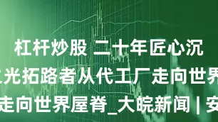 杠杆炒股 二十年匠心沉淀，国货之光拓路者从代工厂走向世界屋脊_大皖新闻 | 安徽网