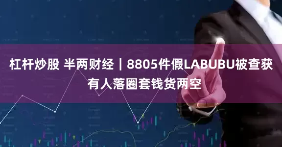 杠杆炒股 半两财经｜8805件假LABUBU被查获  有人落圈套钱货两空