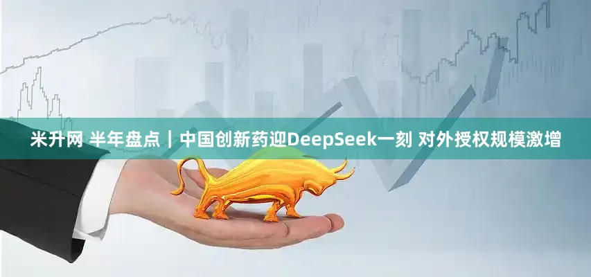 米升网 半年盘点｜中国创新药迎DeepSeek一刻 对外授权规模激增