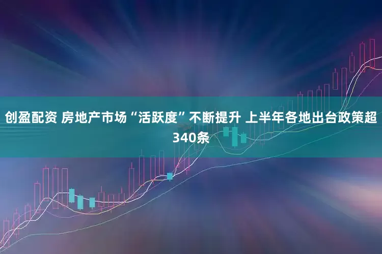 创盈配资 房地产市场“活跃度”不断提升 上半年各地出台政策超340条