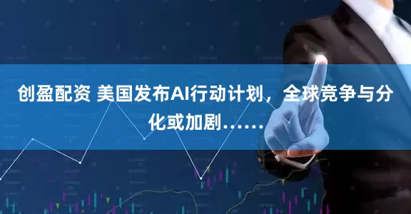创盈配资 美国发布AI行动计划，全球竞争与分化或加剧……