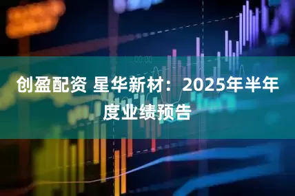 创盈配资 星华新材：2025年半年度业绩预告