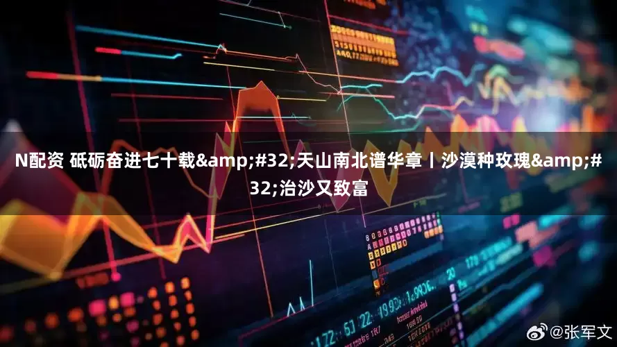 N配资 砥砺奋进七十载&#32;天山南北谱华章丨沙漠种玫瑰&#32;治沙又致富