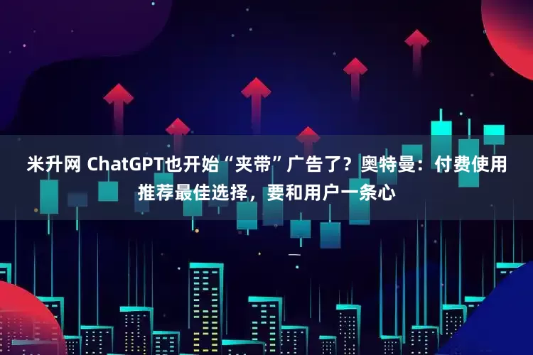 米升网 ChatGPT也开始“夹带”广告了？奥特曼：付费使用推荐最佳选择，要和用户一条心