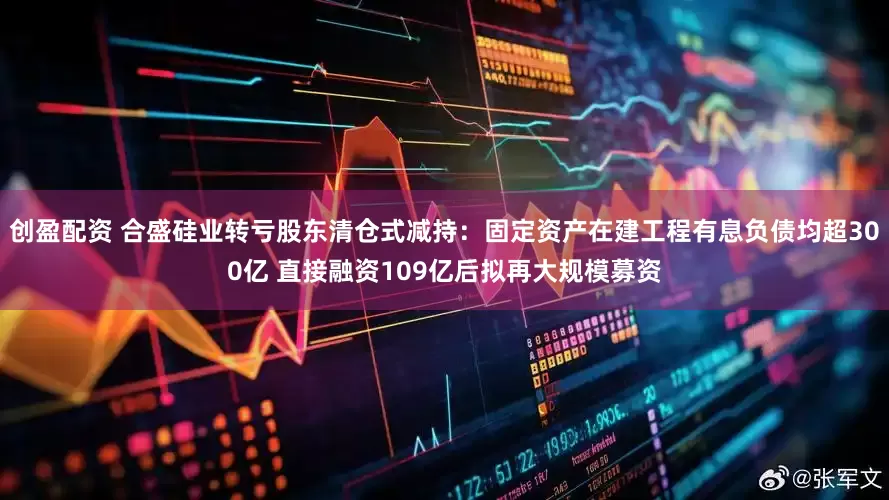 创盈配资 合盛硅业转亏股东清仓式减持：固定资产在建工程有息负债均超300亿 直接融资109亿后拟再大规模募资