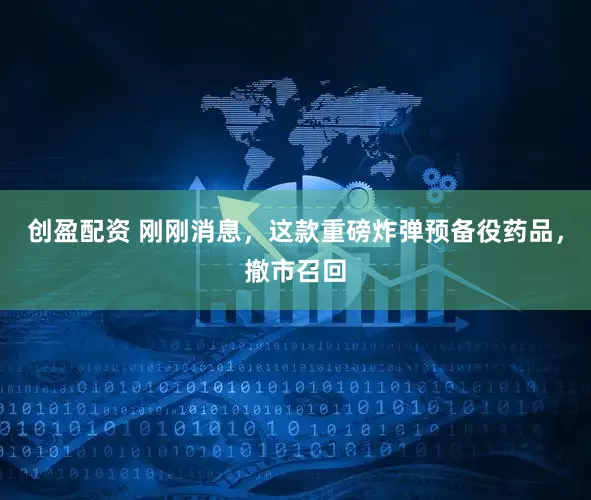 创盈配资 刚刚消息，这款重磅炸弹预备役药品，撤市召回