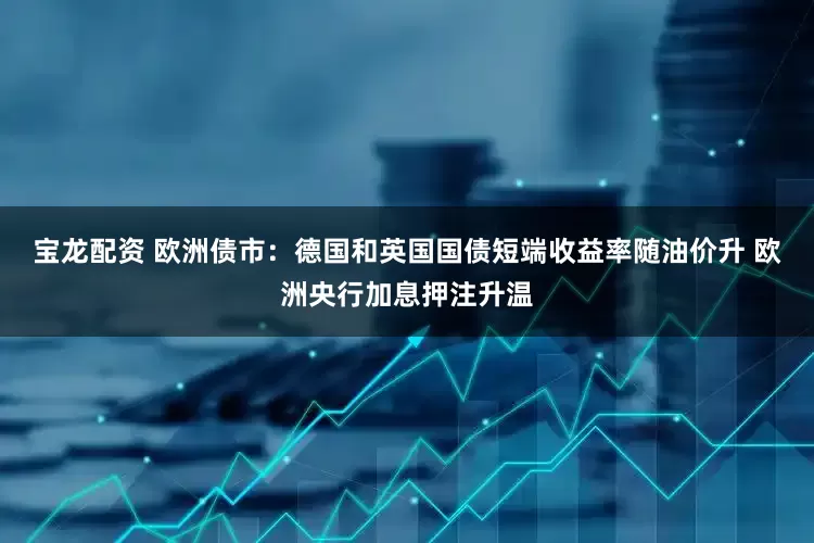 宝龙配资 欧洲债市：德国和英国国债短端收益率随油价升 欧洲央行加息押注升温