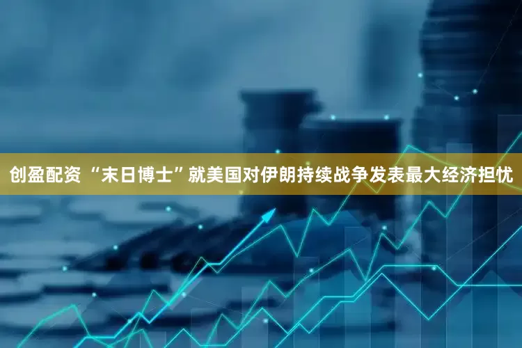 创盈配资 “末日博士”就美国对伊朗持续战争发表最大经济担忧