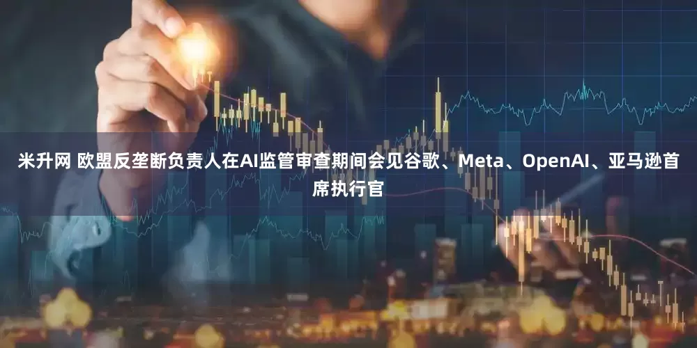 米升网 欧盟反垄断负责人在AI监管审查期间会见谷歌、Meta、OpenAI、亚马逊首席执行官