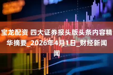 宝龙配资 四大证券报头版头条内容精华摘要_2026年4月1日_财经新闻