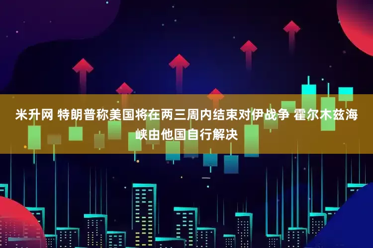 米升网 特朗普称美国将在两三周内结束对伊战争 霍尔木兹海峡由他国自行解决