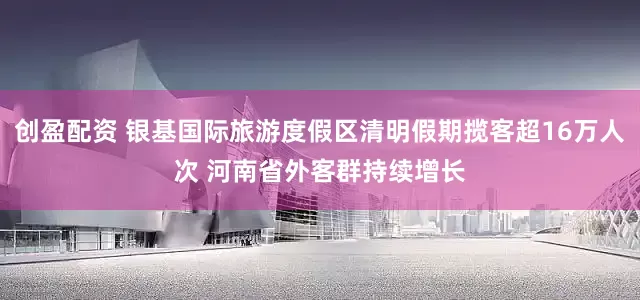 创盈配资 银基国际旅游度假区清明假期揽客超16万人次 河南省外客群持续增长