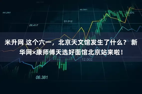 米升网 这个六一，北京天文馆发生了什么？ 新华网×康师傅天选好面馆北京站来啦！